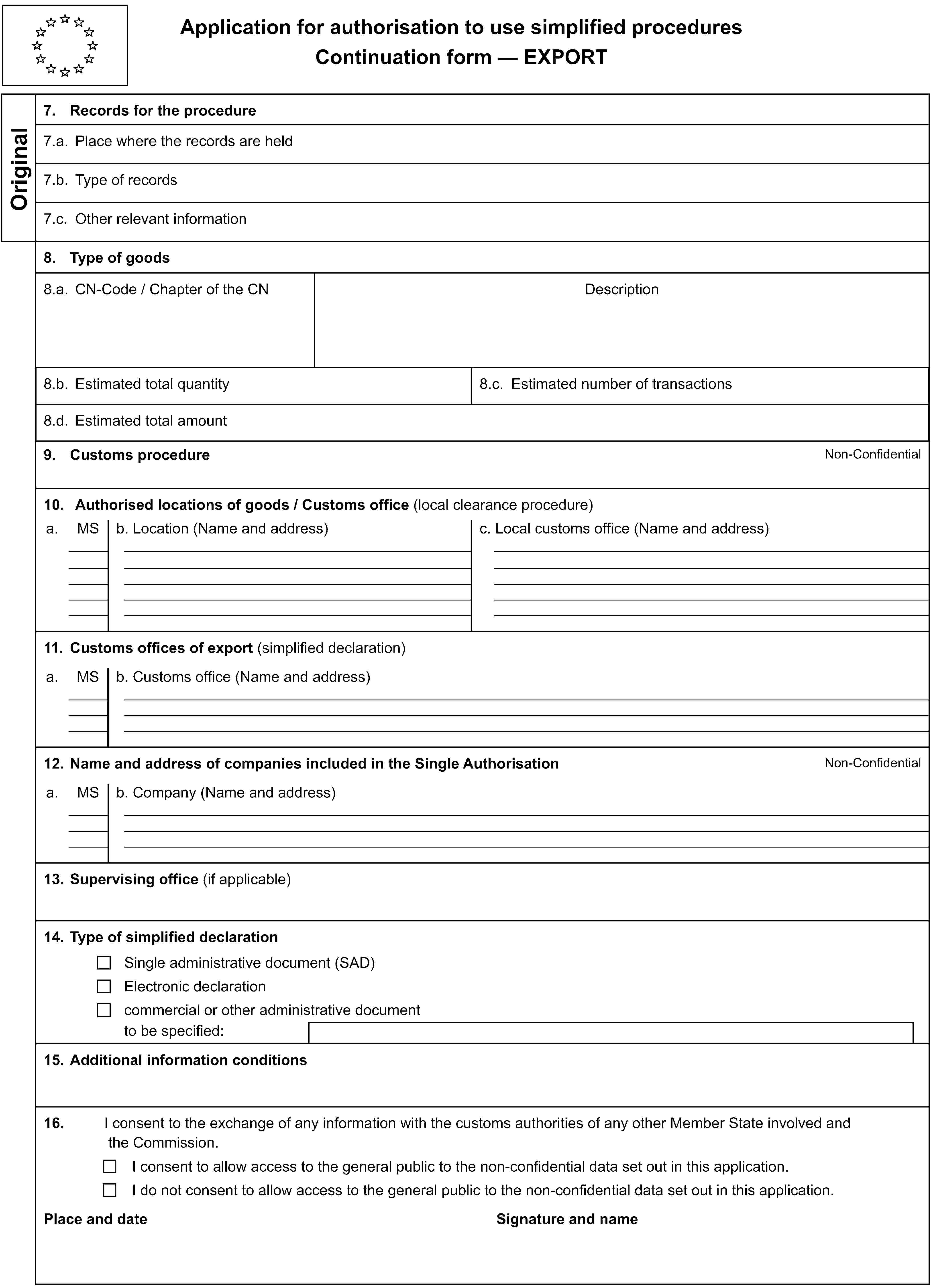 Application for authorisation to use simplified proceduresContinuation form — EXPORTOriginal7. Records for the procedure7.a. Place where the records are held7.b. Type of records7.c. Other relevant information8. Type of goods8.a. CN-Code / Chapter of the CNDescription8.b. Estimated total quantity8.c. Estimated number of transactions8.d. Estimated total amount9. Customs procedureNon-Confidential10. Authorised locations of goods / Customs office (local clearance procedure)a.MSb. Location (Name and address)c. Local customs office (Name and address)11. Customs offices of export (simplified declaration)a.MSb. Customs office (Name and address)12. Name and address of companies included in the Single AuthorisationNon-Confidentiala.MSb. Company (Name and address)13. Supervising office (if applicable)14. Type of simplified declarationSingle administrative document (SAD)Electronic declarationcommercial or other administrative documentto be specified:15. Additional information conditions16.I consent to the exchange of any information with the customs authorities of any other Member State involved and the Commission.I consent to allow access to the general public to the non-confidential data set out in this application.I do not consent to allow access to the general public to the non-confidential data set out in this application.Place and dateSignature and name