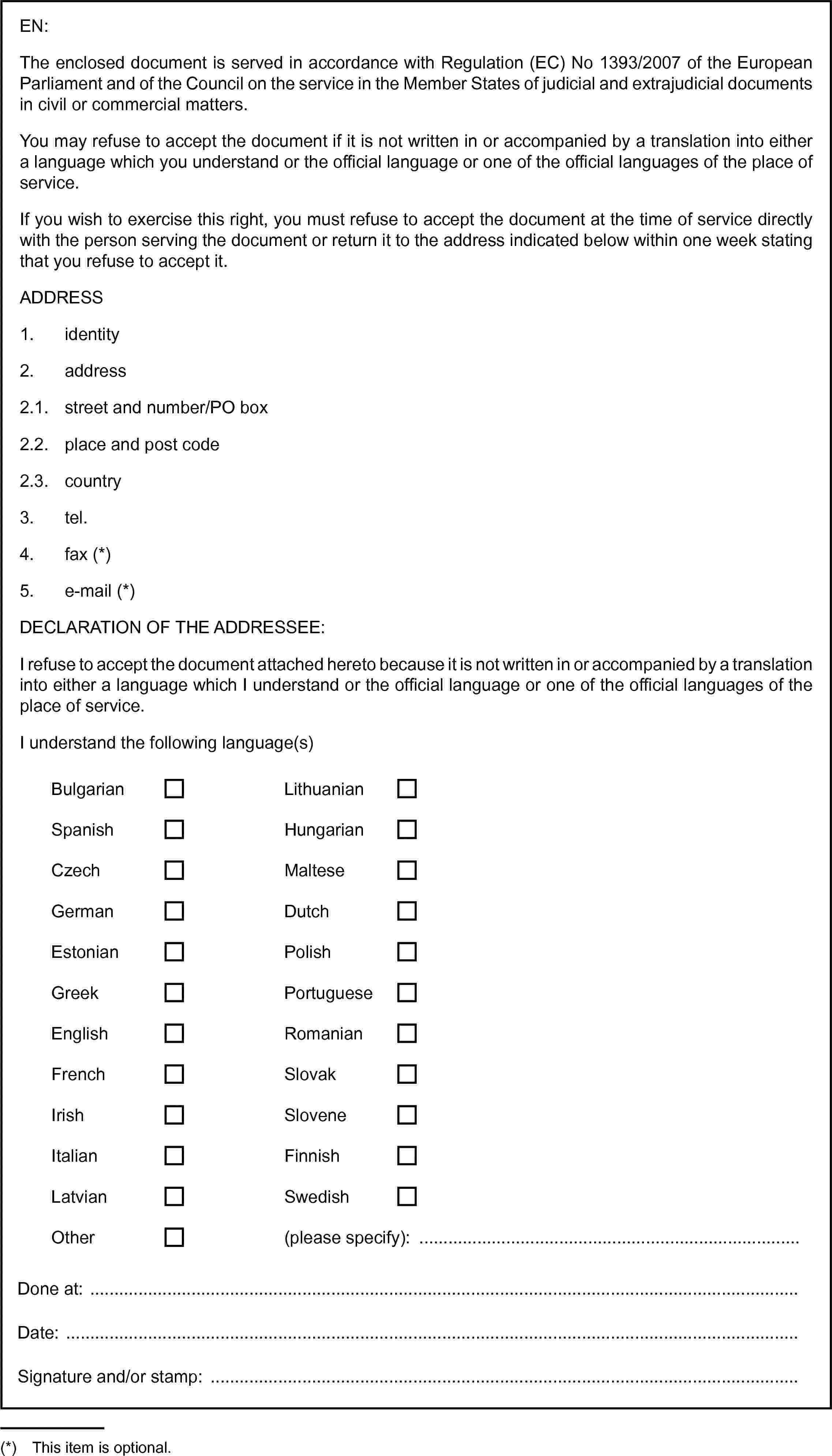 BulgarianLithuanianEN:The enclosed document is served in accordance with Regulation (EC) No 1393/2007 of the European Parliament and of the Council on the service in the Member States of judicial and extrajudicial documents in civil or commercial matters.You may refuse to accept the document if it is not written in or accompanied by a translation into either a language which you understand or the official language or one of the official languages of the place of service.If you wish to exercise this right, you must refuse to accept the document at the time of service directly with the person serving the document or return it to the address indicated below within one week stating that you refuse to accept it.ADDRESS1. identity2. address2.1. street and number/PO box2.2. place and post code2.3. country3. tel.4. fax (*)5. e-mail (*)DECLARATION OF THE ADDRESSEE:I refuse to accept the document attached hereto because it is not written in or accompanied by a translation into either a language which I understand or the official language or one of the official languages of the place of service.I understand the following language(s)SpanishHungarianCzechMalteseGermanDutchEstonianPolishGreekPortugueseEnglishRomanianFrenchSlovakIrishSloveneItalianFinnishLatvianSwedishOther(please specify): …Done at:Date:Signature and/or stamp: …(*) This item is optional.